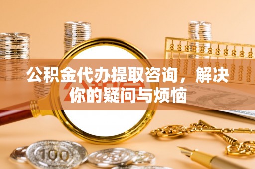 南皮公积金代办提取咨询，解决你的疑问与烦恼