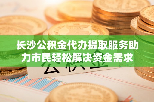 南皮长沙公积金代办提取服务助力市民轻松解决资金需求