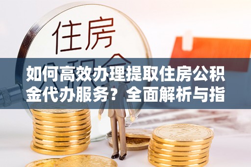 南皮如何高效办理提取住房公积金代办服务？全面解析与指南