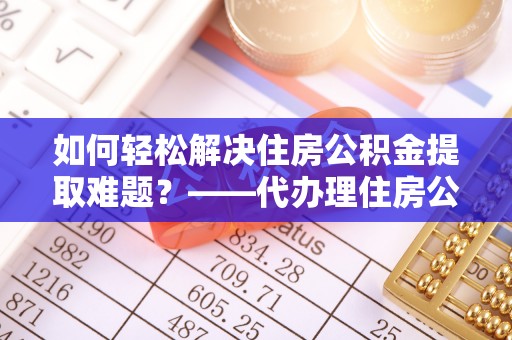 南皮如何轻松解决住房公积金提取难题？——代办理住房公积金提取服务解析