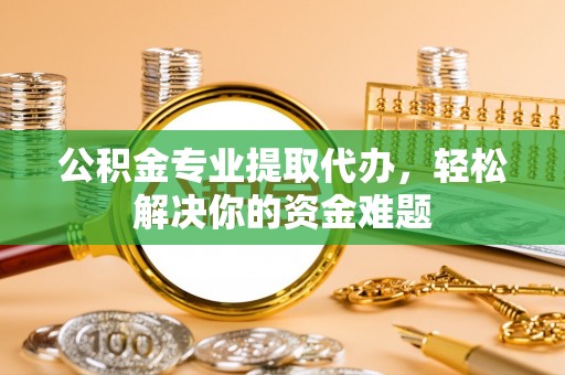 南皮公积金专业提取代办，轻松解决你的资金难题