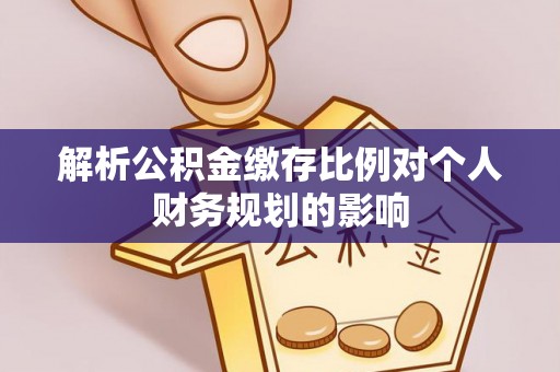 南皮解析公积金缴存比例对个人财务规划的影响