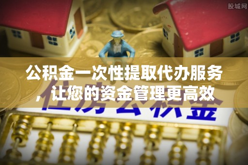 南皮公积金一次性提取代办服务，让您的资金管理更高效