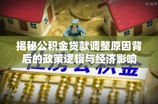 南皮揭秘公积金贷款调整原因背后的政策逻辑与经济影响