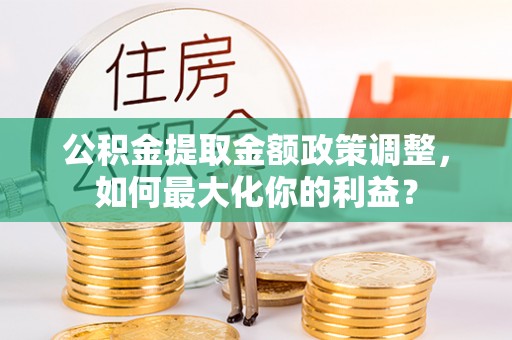 南皮公积金提取金额政策调整，如何最大化你的利益？