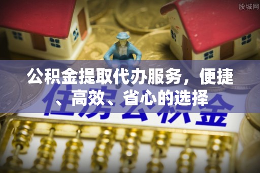 南皮公积金提取代办服务，便捷、高效、省心的选择