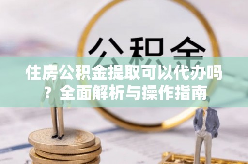 南皮住房公积金提取可以代办吗？全面解析与操作指南