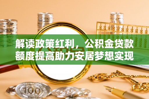 南皮解读政策红利，公积金贷款额度提高助力安居梦想实现