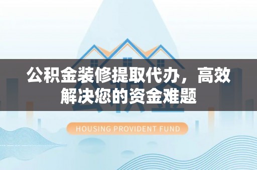南皮公积金装修提取代办，高效解决您的资金难题
