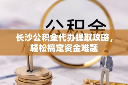 南皮长沙公积金代办提取攻略，轻松搞定资金难题