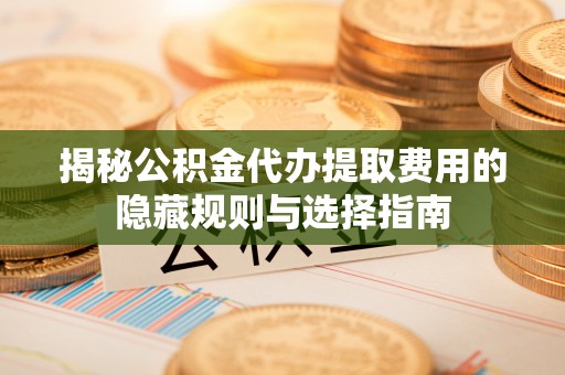 南皮揭秘公积金代办提取费用的隐藏规则与选择指南