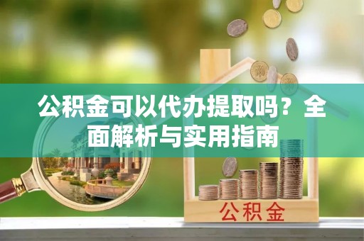南皮公积金可以代办提取吗？全面解析与实用指南