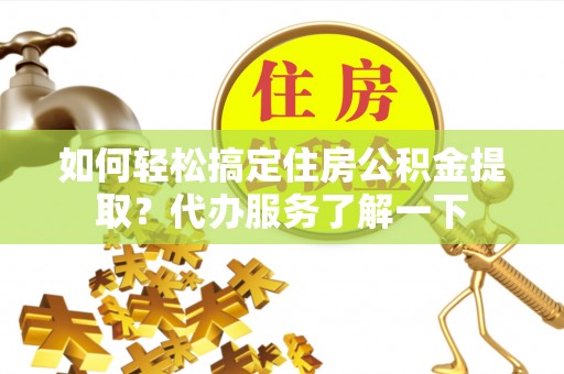 南皮如何轻松搞定住房公积金提取？代办服务了解一下