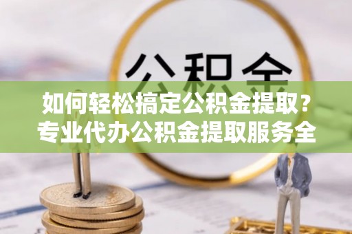 南皮如何轻松搞定公积金提取？专业代办公积金提取服务全解析