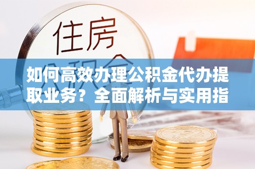 南皮如何高效办理公积金代办提取业务？全面解析与实用指南