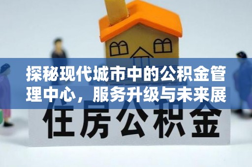 南皮探秘现代城市中的公积金管理中心，服务升级与未来展望