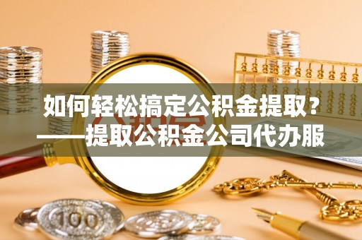 南皮如何轻松搞定公积金提取？——提取公积金公司代办服务全解析