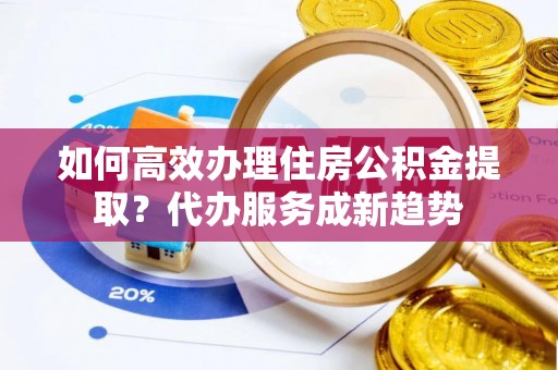 南皮如何高效办理住房公积金提取？代办服务成新趋势