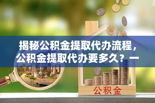 南皮揭秘公积金提取代办流程，公积金提取代办要多久？一文读懂