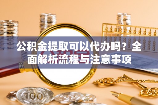 南皮公积金提取可以代办吗？全面解析流程与注意事项