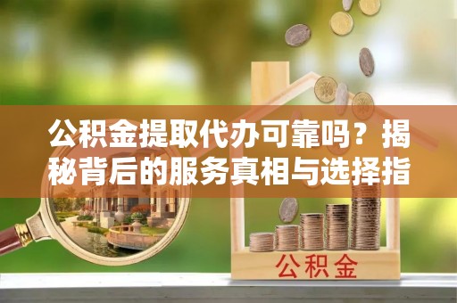 南皮公积金提取代办可靠吗？揭秘背后的服务真相与选择指南