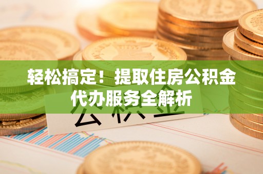 南皮轻松搞定！提取住房公积金代办服务全解析