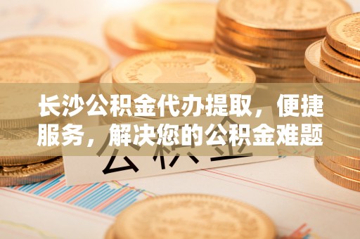 南皮长沙公积金代办提取，便捷服务，解决您的公积金难题